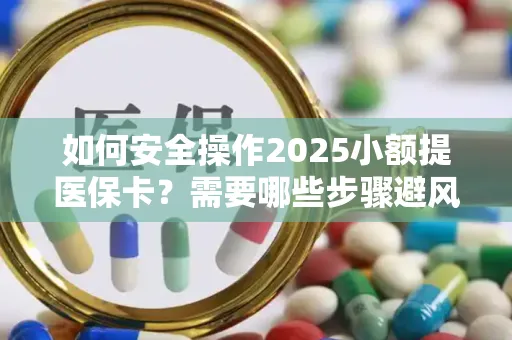 如何安全操作2025小额提医保卡？需要哪些步骤避风险？